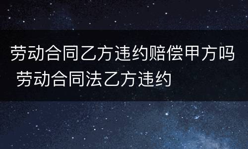 劳动合同乙方违约赔偿甲方吗 劳动合同法乙方违约