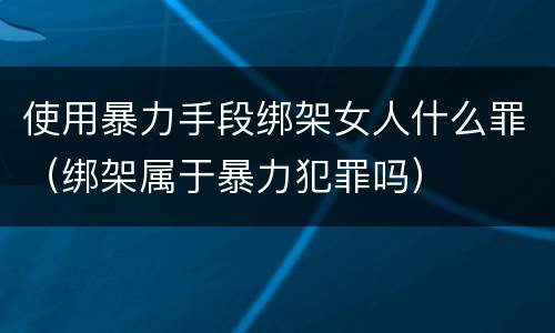 使用暴力手段绑架女人什么罪（绑架属于暴力犯罪吗）