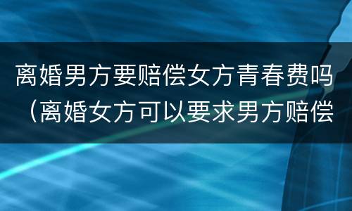 离婚男方要赔偿女方青春费吗（离婚女方可以要求男方赔偿青春费吗）