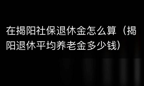 在揭阳社保退休金怎么算（揭阳退休平均养老金多少钱）