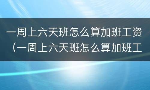 一周上六天班怎么算加班工资（一周上六天班怎么算加班工资的）