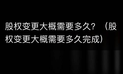 股权变更大概需要多久？（股权变更大概需要多久完成）
