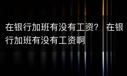 在银行加班有没有工资？ 在银行加班有没有工资啊