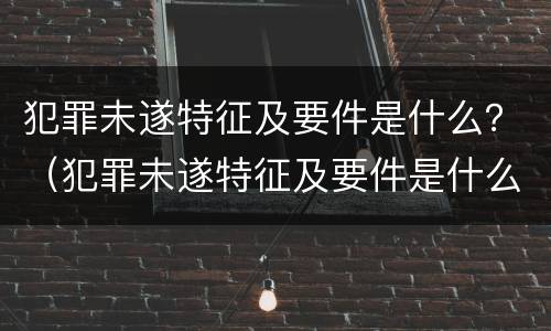 犯罪未遂特征及要件是什么？（犯罪未遂特征及要件是什么原因）