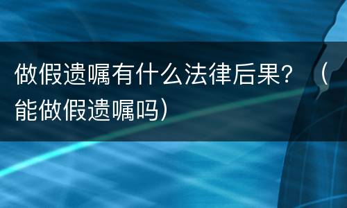 做假遗嘱有什么法律后果？（能做假遗嘱吗）
