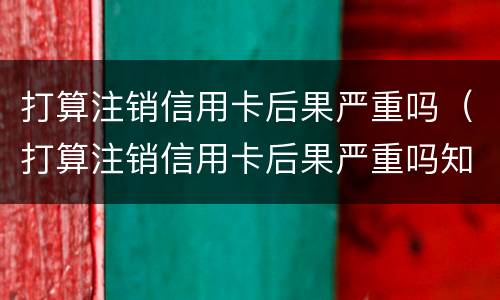 打算注销信用卡后果严重吗（打算注销信用卡后果严重吗知乎）