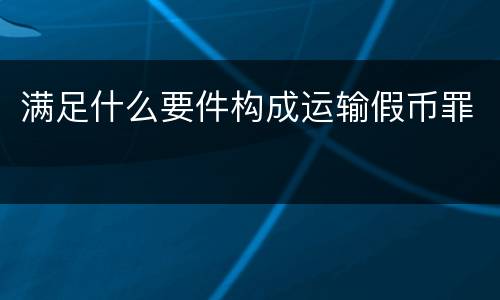 满足什么要件构成运输假币罪