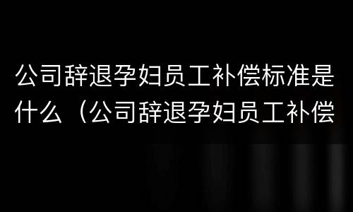 公司辞退孕妇员工补偿标准是什么（公司辞退孕妇员工补偿标准是什么意思）