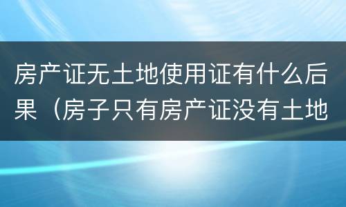 房产证无土地使用证有什么后果（房子只有房产证没有土地使用证有什么影响）
