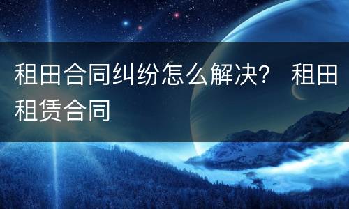 租田合同纠纷怎么解决？ 租田租赁合同