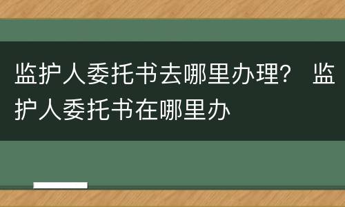 监护人委托书去哪里办理？ 监护人委托书在哪里办
