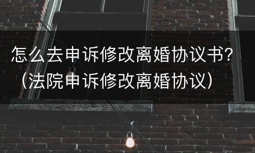 怎么去申诉修改离婚协议书？（法院申诉修改离婚协议）
