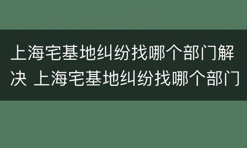 上海宅基地纠纷找哪个部门解决 上海宅基地纠纷找哪个部门解决最快