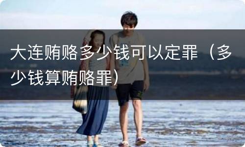 大连贿赂多少钱可以定罪（多少钱算贿赂罪）