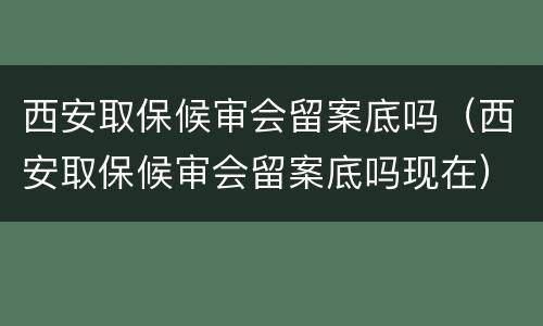 西安取保候审会留案底吗（西安取保候审会留案底吗现在）