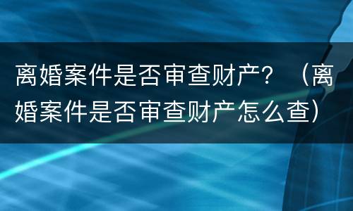 离婚案件是否审查财产？（离婚案件是否审查财产怎么查）