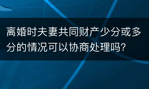离婚时夫妻共同财产少分或多分的情况可以协商处理吗？