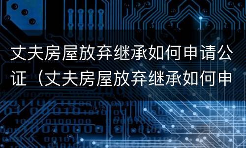 丈夫房屋放弃继承如何申请公证（丈夫房屋放弃继承如何申请公证呢）