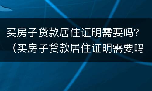 买房子贷款居住证明需要吗？（买房子贷款居住证明需要吗怎么写）