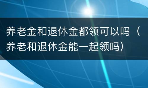 养老金和退休金都领可以吗（养老和退休金能一起领吗）