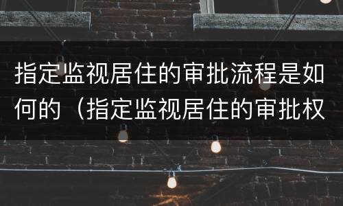 指定监视居住的审批流程是如何的（指定监视居住的审批权限）