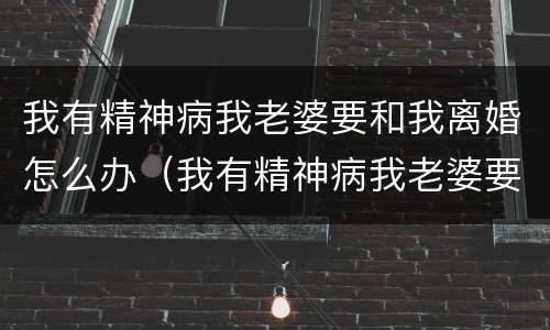 我有精神病我老婆要和我离婚怎么办（我有精神病我老婆要和我离婚怎么办呀）