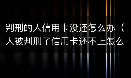 判刑的人信用卡没还怎么办（人被判刑了信用卡还不上怎么办）