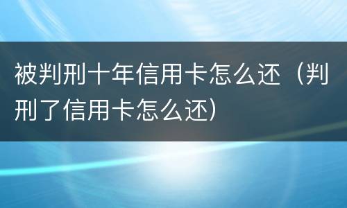被判刑十年信用卡怎么还（判刑了信用卡怎么还）
