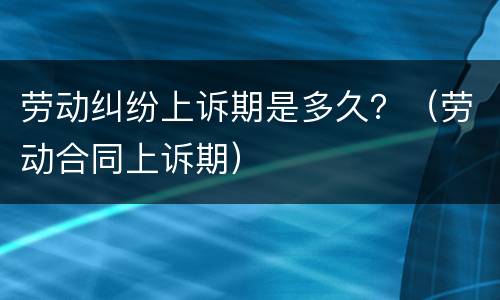 劳动纠纷上诉期是多久？（劳动合同上诉期）