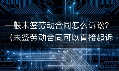 一般未签劳动合同怎么诉讼？（未签劳动合同可以直接起诉吗）