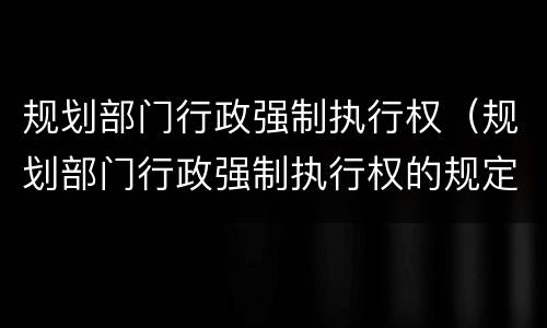 规划部门行政强制执行权（规划部门行政强制执行权的规定）