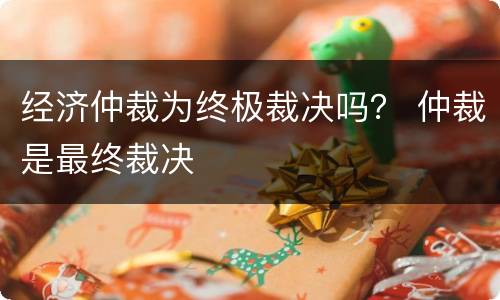 经济仲裁为终极裁决吗？ 仲裁是最终裁决