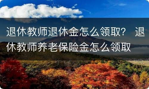 退休教师退休金怎么领取？ 退休教师养老保险金怎么领取