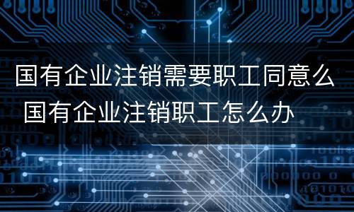 国有企业注销需要职工同意么 国有企业注销职工怎么办