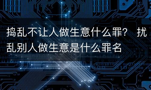 捣乱不让人做生意什么罪？ 扰乱别人做生意是什么罪名