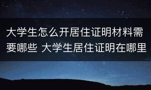 大学生怎么开居住证明材料需要哪些 大学生居住证明在哪里办理,需要什么证件