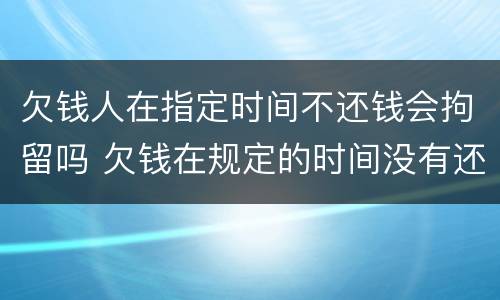 欠钱人在指定时间不还钱会拘留吗 欠钱在规定的时间没有还清怎么办