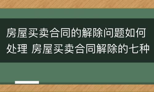 房屋买卖合同的解除问题如何处理 房屋买卖合同解除的七种情形