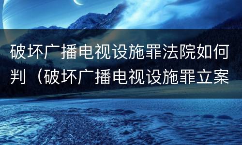 破坏广播电视设施罪法院如何判（破坏广播电视设施罪立案标准）