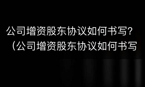 公司增资股东协议如何书写？（公司增资股东协议如何书写的）