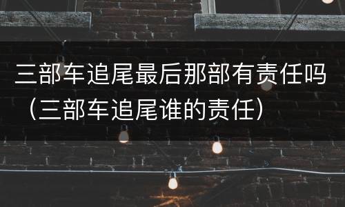 三部车追尾最后那部有责任吗（三部车追尾谁的责任）
