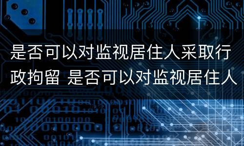 是否可以对监视居住人采取行政拘留 是否可以对监视居住人采取行政拘留措施