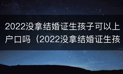 2022没拿结婚证生孩子可以上户口吗（2022没拿结婚证生孩子可以上户口吗北京）