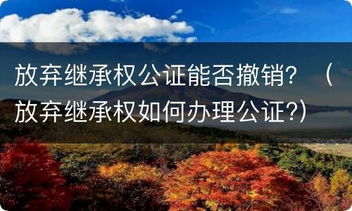 放弃继承权公证能否撤销？（放弃继承权如何办理公证?）