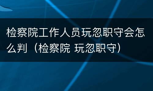检察院工作人员玩忽职守会怎么判（检察院 玩忽职守）