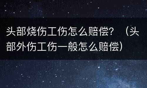 头部烧伤工伤怎么赔偿？（头部外伤工伤一般怎么赔偿）