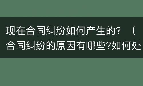 现在合同纠纷如何产生的？（合同纠纷的原因有哪些?如何处理?）