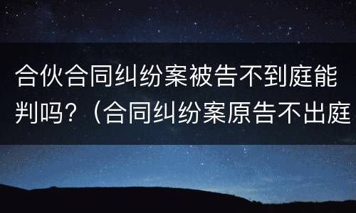 合伙合同纠纷案被告不到庭能判吗?（合同纠纷案原告不出庭可以吗）