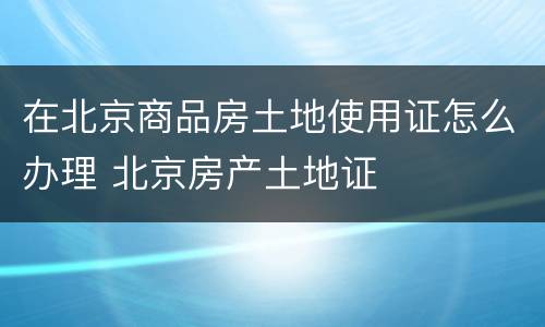 在北京商品房土地使用证怎么办理 北京房产土地证
