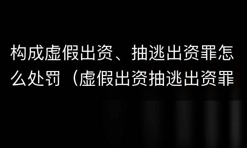 构成虚假出资、抽逃出资罪怎么处罚（虚假出资抽逃出资罪的构成要件）